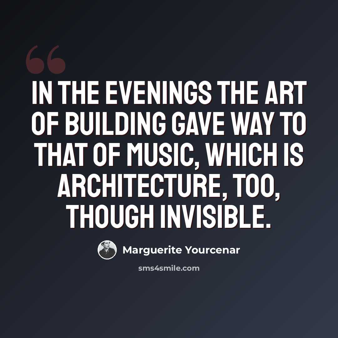 “In the evenings the art of building gave way to that of music, which is architecture, too, though invisible.” quote by Marguerite Yourcenar