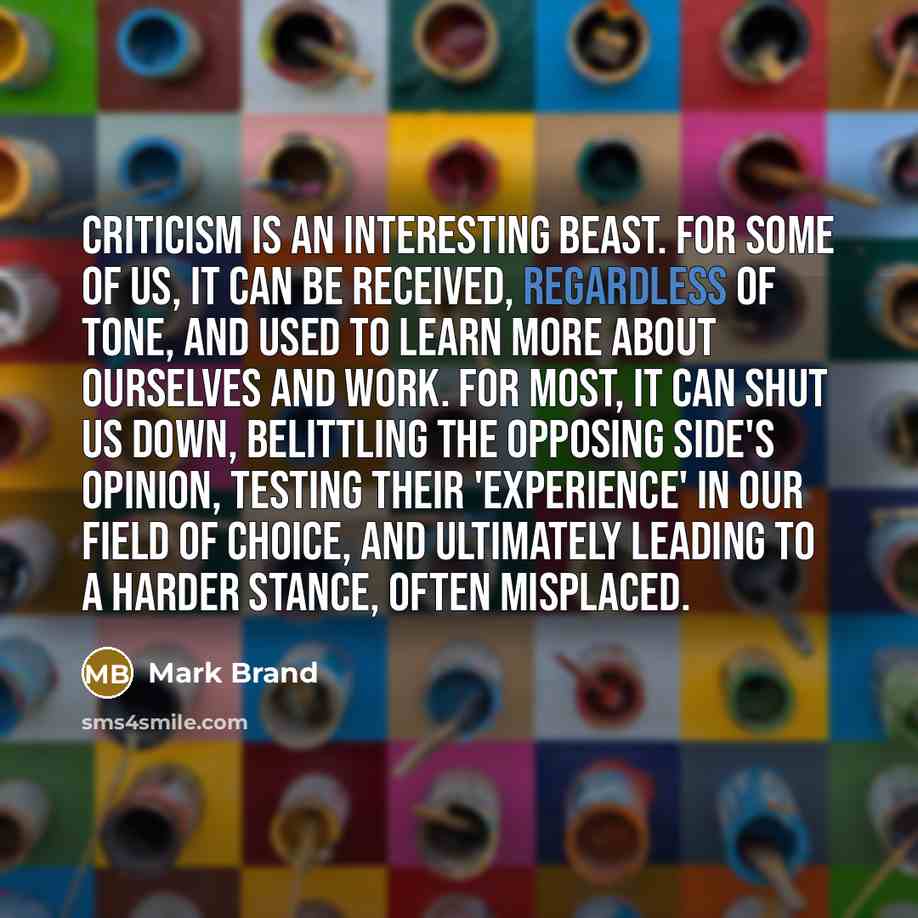 “Criticism is an interesting beast. For some of us, it can be received, regardless of tone, and used to learn more about ourselves and work. For most, it can shut us down, belittling the opposing side's opinion, testing their 'experience' in our field of choice, and ultimately leading to a harder…” quote by Mark Brand