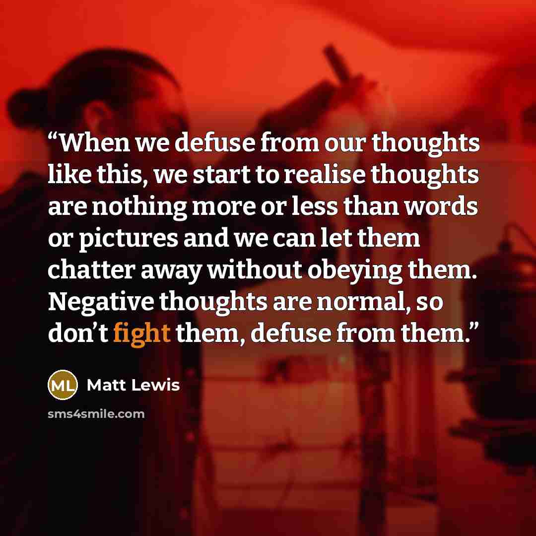 “When we defuse from our thoughts like this, we start to realise thoughts are nothing more or less than words or pictures and we can let them chatter away without obeying them. Negative thoughts are normal, so don’t fight them, defuse from them.” quote by Matt Lewis