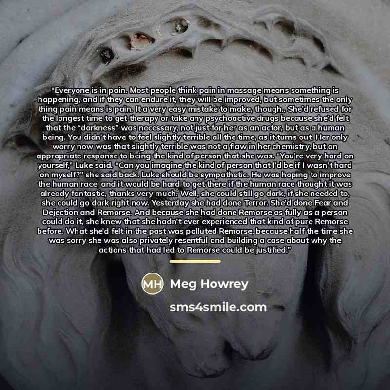 “Everyone is in pain. Most people think pain in massage means something is happening, and if they can endure it, they will be improved, but sometimes the only thing pain means is pain. It a very easy mistake to make, though.. She’d refused for the longest time to get therapy or take any…” quote by Meg Howrey