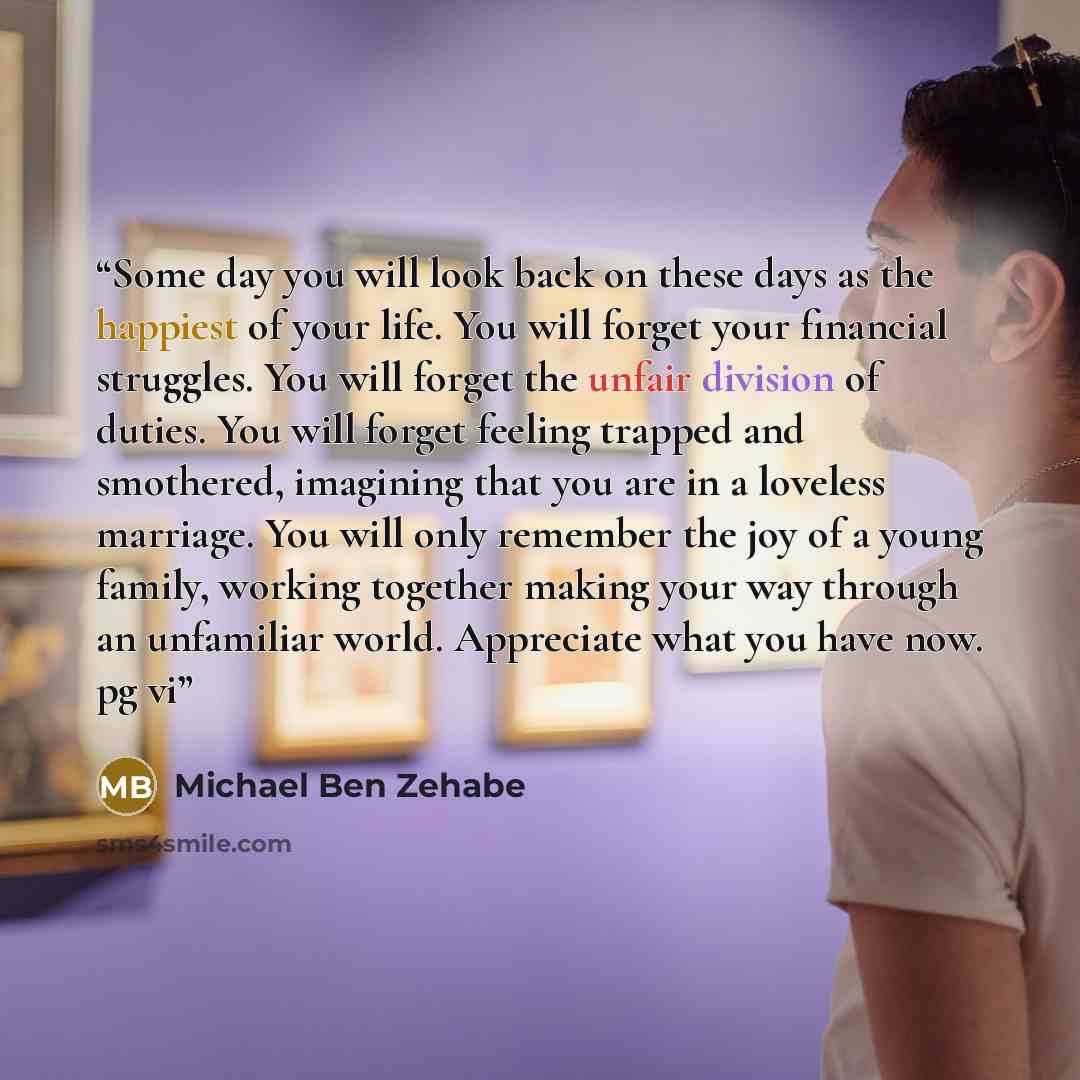 “Some day you will look back on these days as the happiest of your life. You will forget your financial struggles. You will forget the unfair division of duties. You will forget feeling trapped and smothered, imagining that you are in a loveless marriage. You will only remember the joy of a young…” quote by Michael Ben Zehabe