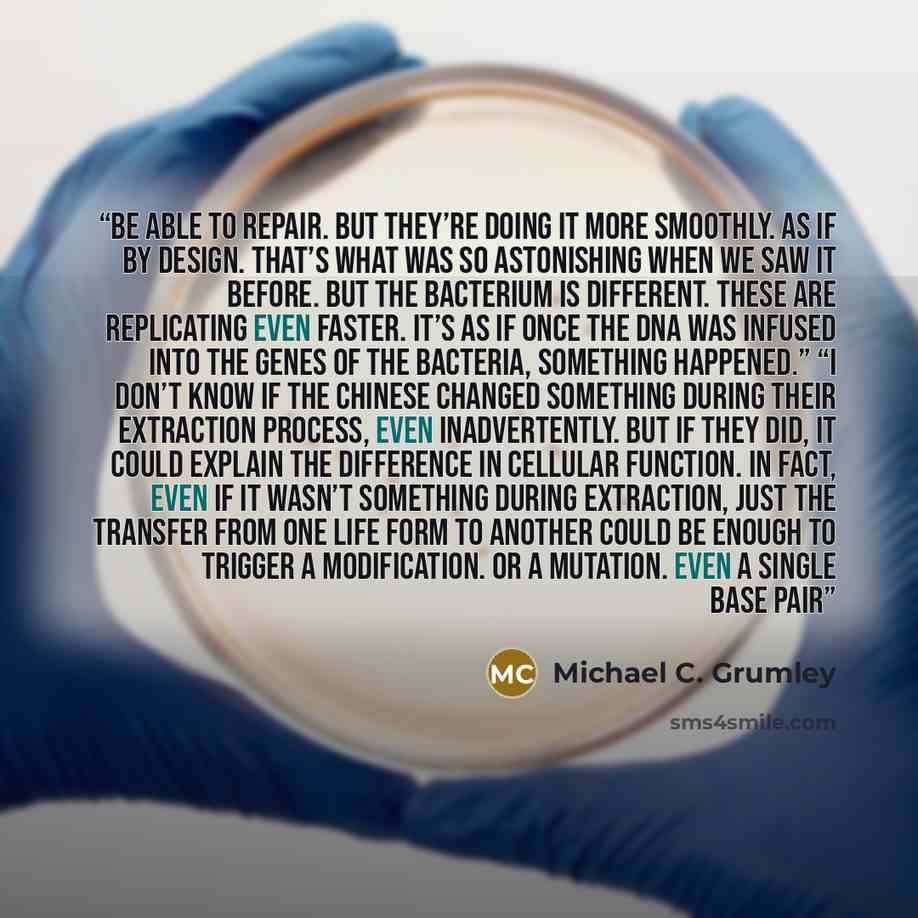 “be able to repair. But they’re doing it more smoothly. As if by design. That’s what was so astonishing when we saw it before. But the bacterium is different. These are replicating even faster. It’s as if once the DNA was infused into the genes of the bacteria, something happened.” “I don’t know if…” quote by Michael C. Grumley