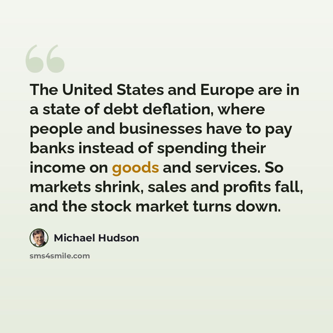 “The United States and Europe are in a state of debt deflation, where people and businesses have to pay banks instead of spending their income on goods and services. So markets shrink, sales and profits fall, and the stock market turns down.” quote by Michael Hudson
