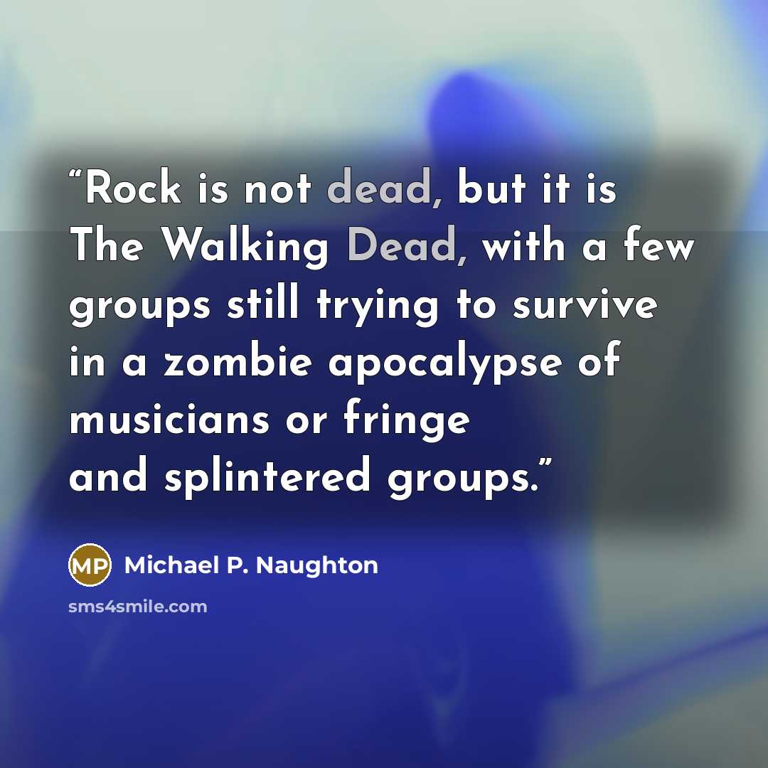 “Rock is not dead, but it is The Walking Dead, with a few groups still trying to survive in a zombie apocalypse of musicians or fringe and splintered groups.” quote by Michael P. Naughton