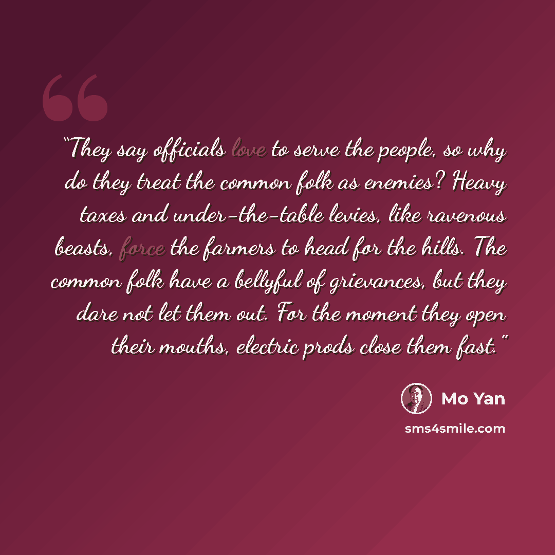 “They say officials love to serve the people, so why do they treat the common folk as enemies? Heavy taxes and under-the-table levies, like ravenous beasts, force the farmers to head for the hills. The common folk have a bellyful of grievances, but they dare not let them out. For the moment they…” quote by Mo Yan