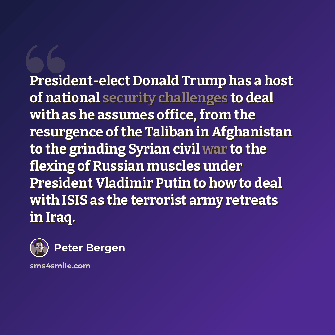 “President-elect Donald Trump has a host of national security challenges to deal with as he assumes office, from the resurgence of the Taliban in Afghanistan to the grinding Syrian civil war to the flexing of Russian muscles under President Vladimir Putin to how to deal with ISIS as the terrorist…” quote by Peter Bergen
