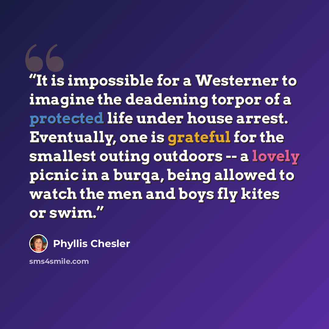 “It is impossible for a Westerner to imagine the deadening torpor of a protected life under house arrest. Eventually, one is grateful for the smallest outing outdoors -- a lovely picnic in a burqa, being allowed to watch the men and boys fly kites or swim.” quote by Phyllis Chesler