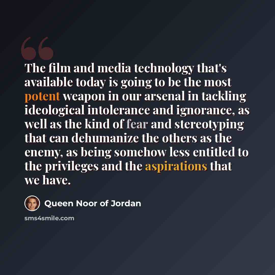 “The film and media technology that's available today is going to be the most potent weapon in our arsenal in tackling ideological intolerance and ignorance, as well as the kind of fear and stereotyping that can dehumanize the others as the enemy, as being somehow less entitled to the privileges…” quote by Queen Noor of Jordan