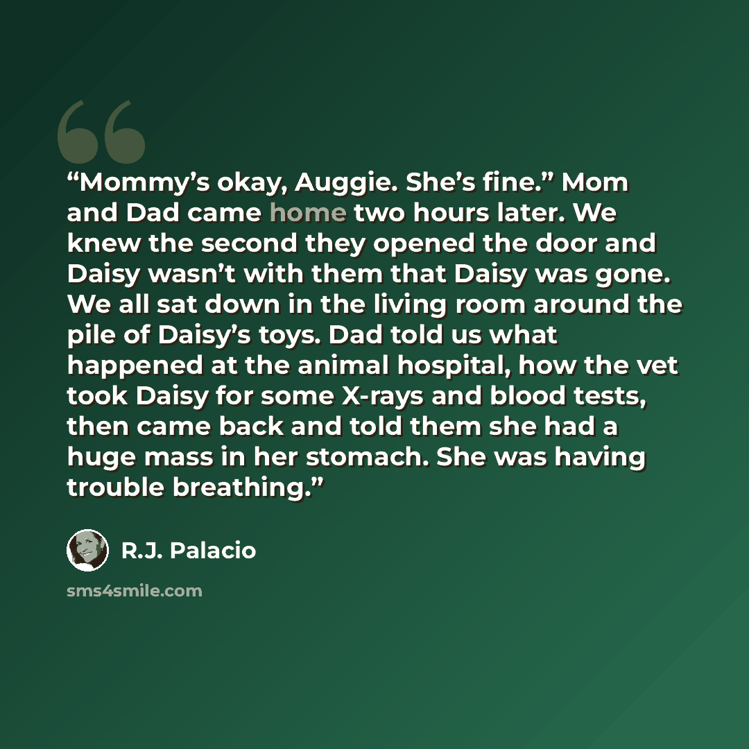 “Mommy’s okay, Auggie. She’s fine.” Mom and Dad came home two hours later. We knew the second they opened the door and Daisy wasn’t with them that Daisy was gone. We all sat down in the living room around the pile of Daisy’s toys. Dad told us what happened at the animal hospital, how the vet took…” quote by R.J. Palacio
