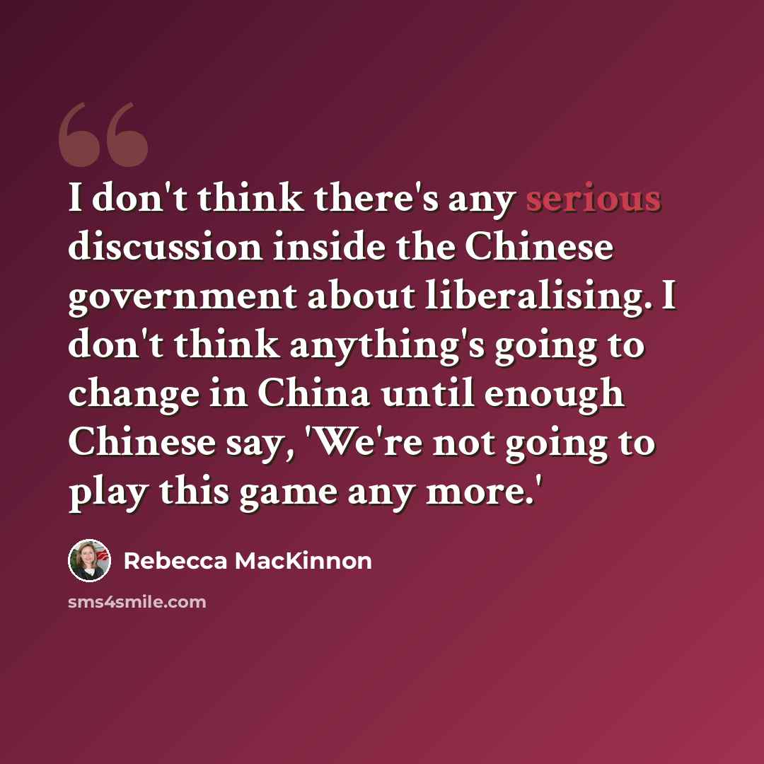 “I don't think there's any serious discussion inside the Chinese government about liberalising. I don't think anything's going to change in China until enough Chinese say, 'We're not going to play this game any more.'” quote by Rebecca MacKinnon