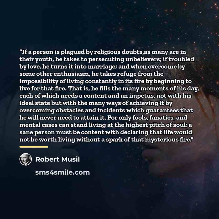 “If a person is plagued by religious doubts,as many are in their youth, he takes to persecuting unbelievers; if troubled by love, he turns it into marriage; and when overcome by some other enthusiasm, he takes refuge from the impossibility of living constantly in its fire by beginning to live for…” quote by Robert Musil
