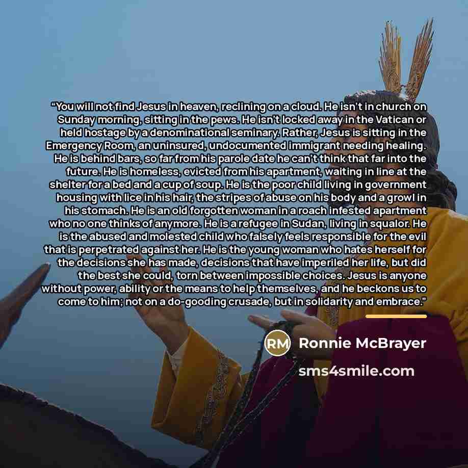 “You will not find Jesus in heaven, reclining on a cloud. He isn’t in church on Sunday morning, sitting in the pews. He isn’t locked away in the Vatican or held hostage by a denominational seminary. Rather, Jesus is sitting in the Emergency Room, an uninsured, undocumented immigrant needing…” quote by Ronnie McBrayer