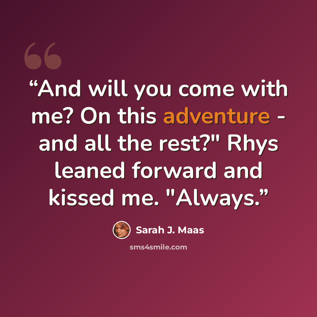 “And will you come with me? On this adventure - and all the rest?" Rhys leaned forward and kissed me. "Always.” quote by Sarah J. Maas