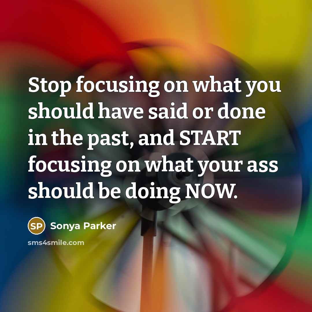 “Stop focusing on what you should have said or done in the past, and START focusing on what your ass should be doing NOW.” quote by Sonya Parker