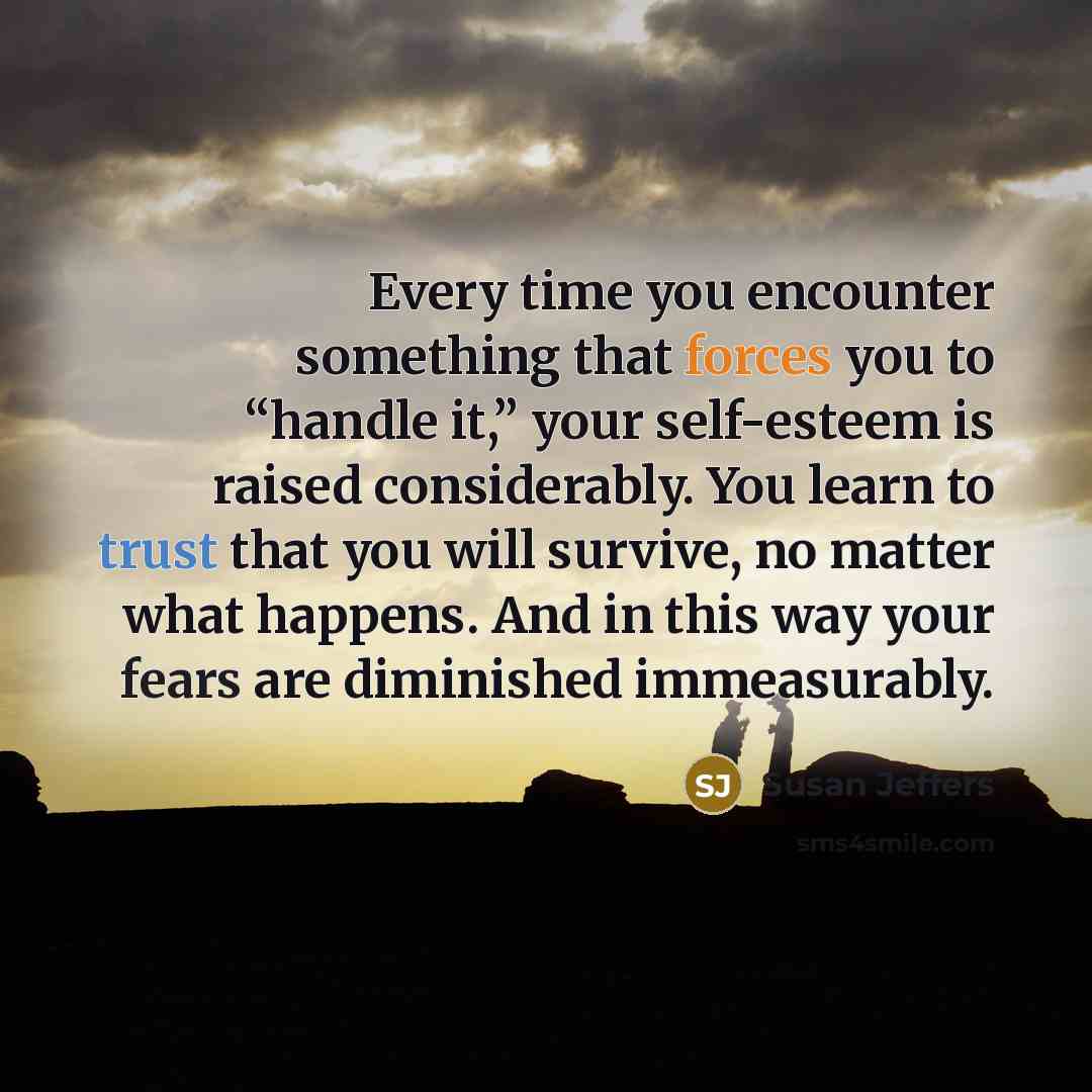 “Every time you encounter something that forces you to “handle it,” your self-esteem is raised considerably. You learn to trust that you will survive, no matter what happens. And in this way your fears are diminished immeasurably.” quote by Susan Jeffers