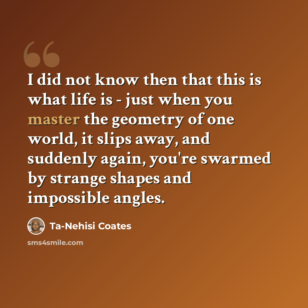 “I did not know then that this is what life is - just when you master the geometry of one world, it slips away, and suddenly again, you're swarmed by strange shapes and impossible angles.” quote by Ta-Nehisi Coates