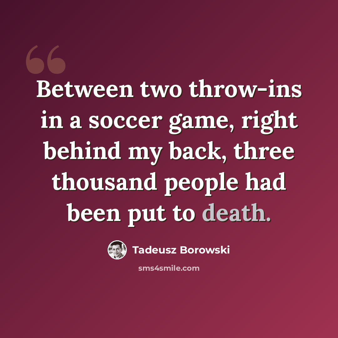 “Between two throw-ins in a soccer game, right behind my back, three thousand people had been put to death.” quote by Tadeusz Borowski
