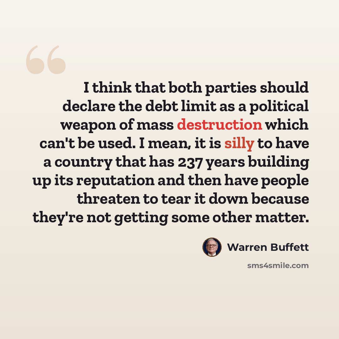 “I think that both parties should declare the debt limit as a political weapon of mass destruction which can't be used. I mean, it is silly to have a country that has 237 years building up its reputation and then have people threaten to tear it down because they're not getting some other matter.” quote by Warren Buffett