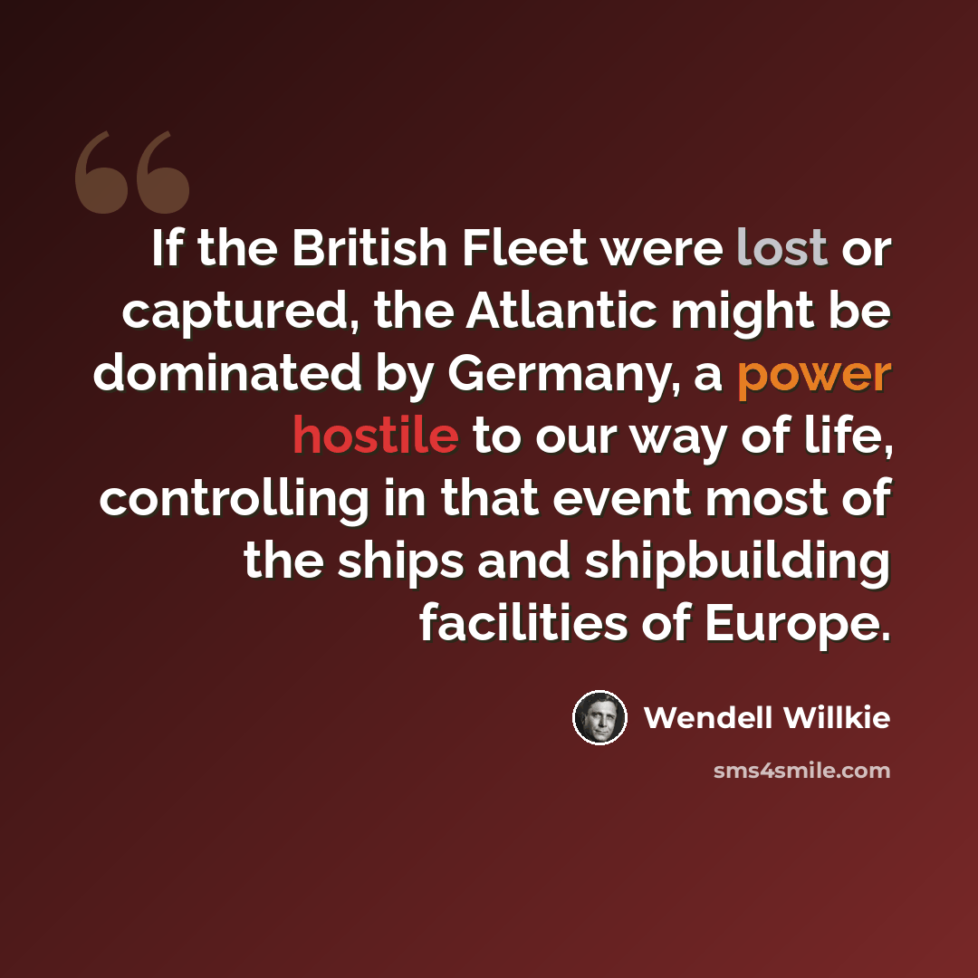 “If the British Fleet were lost or captured, the Atlantic might be dominated by Germany, a power hostile to our way of life, controlling in that event most of the ships and shipbuilding facilities of Europe.” quote by Wendell Willkie