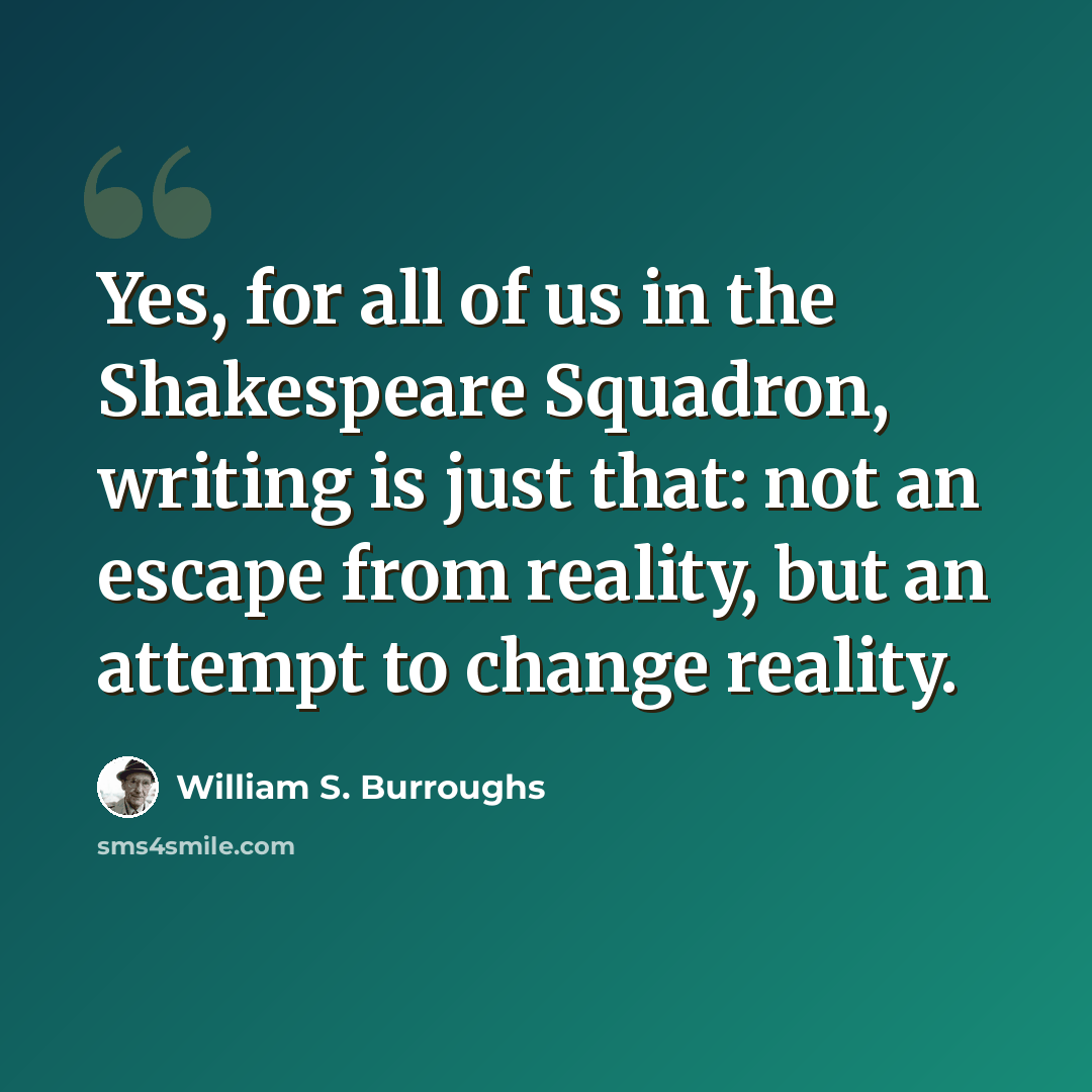 “Yes, for all of us in the Shakespeare Squadron, writing is just that: not an escape from reality, but an attempt to change reality.” quote by William S. Burroughs