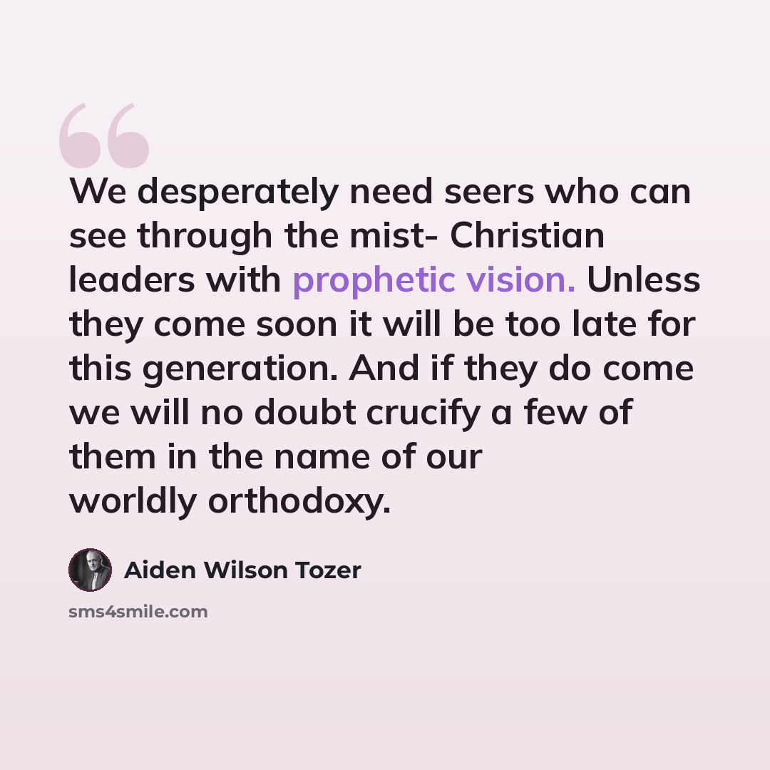 “We desperately need seers who can see through the mist- Christian leaders with prophetic vision. Unless they come soon it will be too late for this generation. And if they do come we will no doubt crucify a few of them in the name of our worldly orthodoxy.” quote by Aiden Wilson Tozer