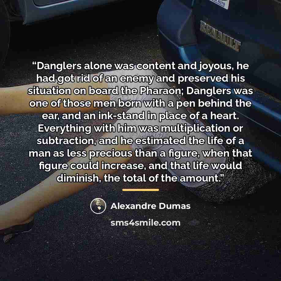 “Danglers alone was content and joyous, he had got rid of an enemy and preserved his situation on board the Pharaon; Danglers was one of those men born with a pen behind the ear, and an ink-stand in place of a heart. Everything with him was multiplication or subtraction, and he estimated the life…” quote by Alexandre Dumas