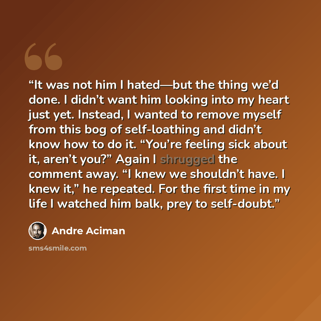 “It was not him I hated—but the thing we’d done. I didn’t want him looking into my heart just yet. Instead, I wanted to remove myself from this bog of self-loathing and didn’t know how to do it. “You’re feeling sick about it, aren’t you?” Again I shrugged the comment away. “I knew we shouldn’t…” quote by André Aciman