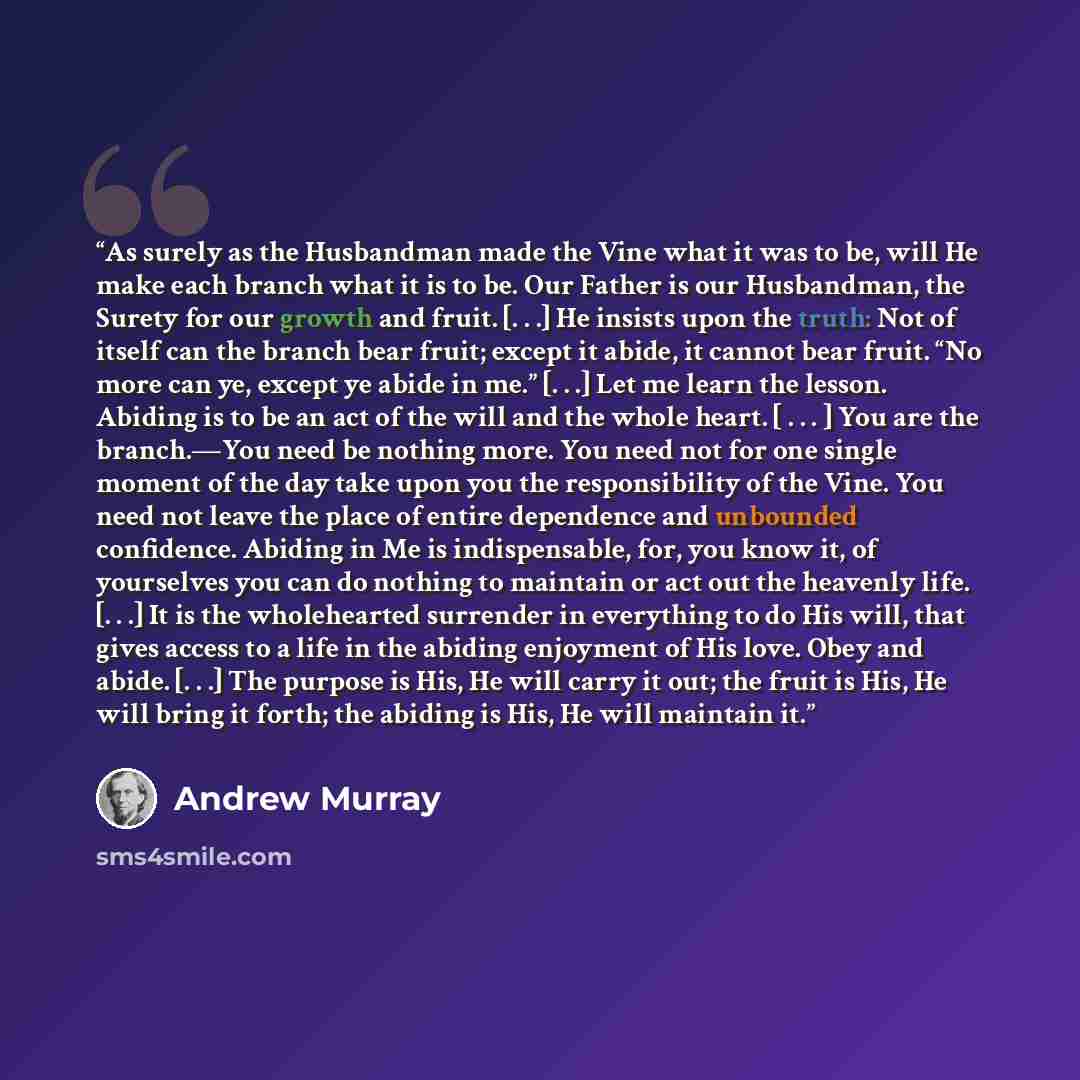 “As surely as the Husbandman made the Vine what it was to be, will He make each branch what it is to be. Our Father is our Husbandman, the Surety for our growth and fruit. [. . .] He insists upon the truth: Not of itself can the branch bear fruit; except it abide, it cannot bear fruit. “No more can…” quote by Andrew Murray
