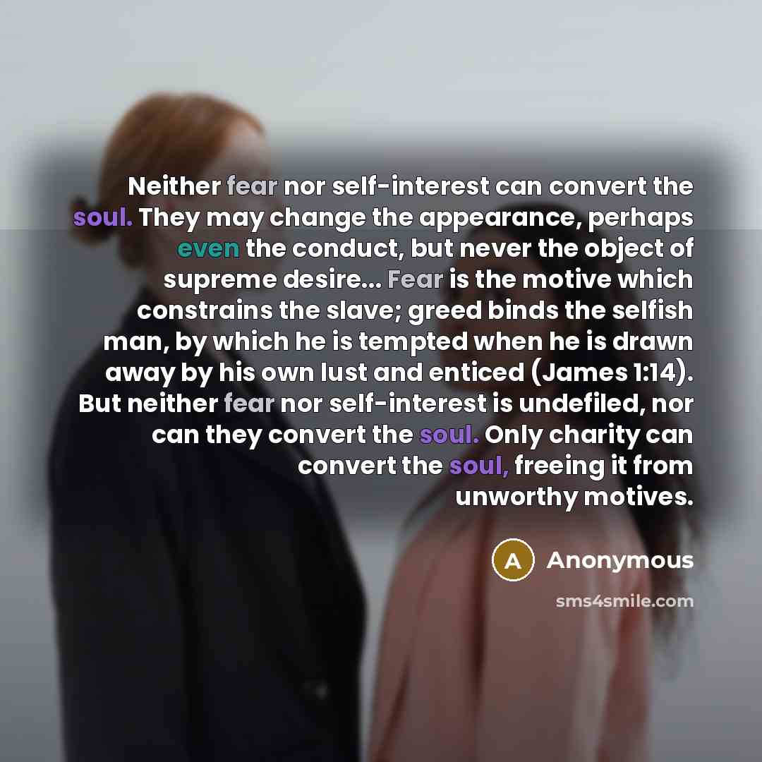 “Neither fear nor self-interest can convert the soul. They may change the appearance, perhaps even the conduct, but never the object of supreme desire... Fear is the motive which constrains the slave; greed binds the selfish man, by which he is tempted when he is drawn away by his own lust and…” quote by Anonymous