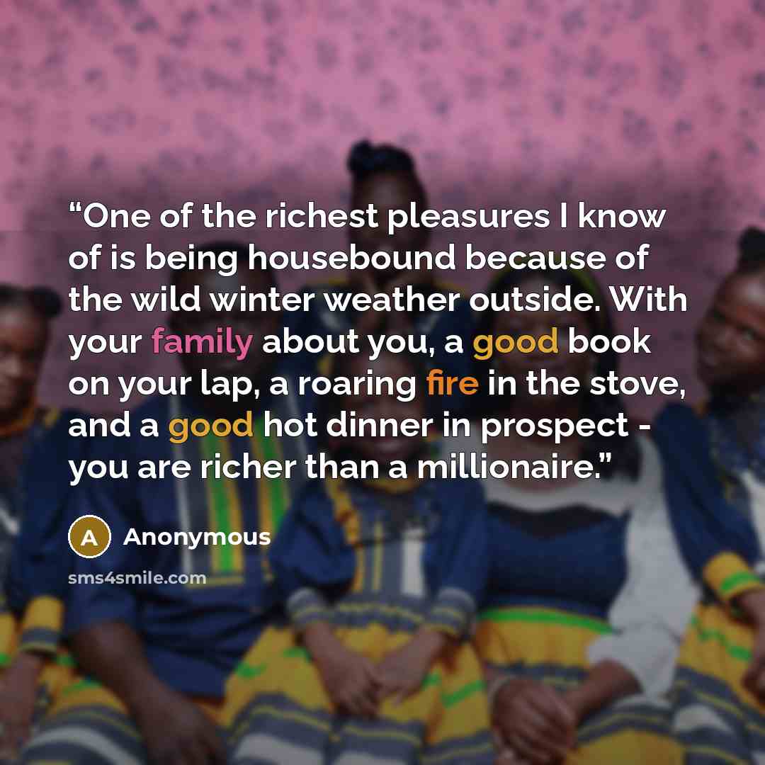 “One of the richest pleasures I know of is being housebound because of the wild winter weather outside. With your family about you, a good book on your lap, a roaring fire in the stove, and a good hot dinner in prospect - you are richer than a millionaire.” quote by Anonymous
