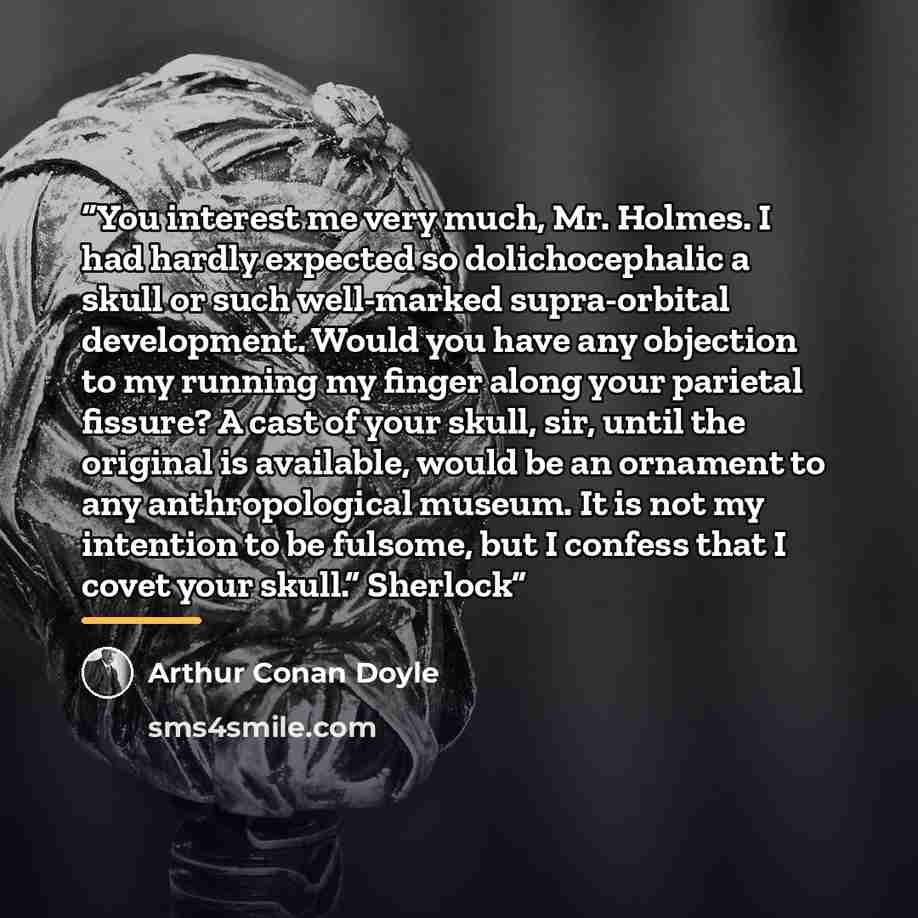 “You interest me very much, Mr. Holmes. I had hardly expected so dolichocephalic a skull or such well-marked supra-orbital development. Would you have any objection to my running my finger along your parietal fissure? A cast of your skull, sir, until the original is available, would be an ornament…” quote by Arthur Conan Doyle