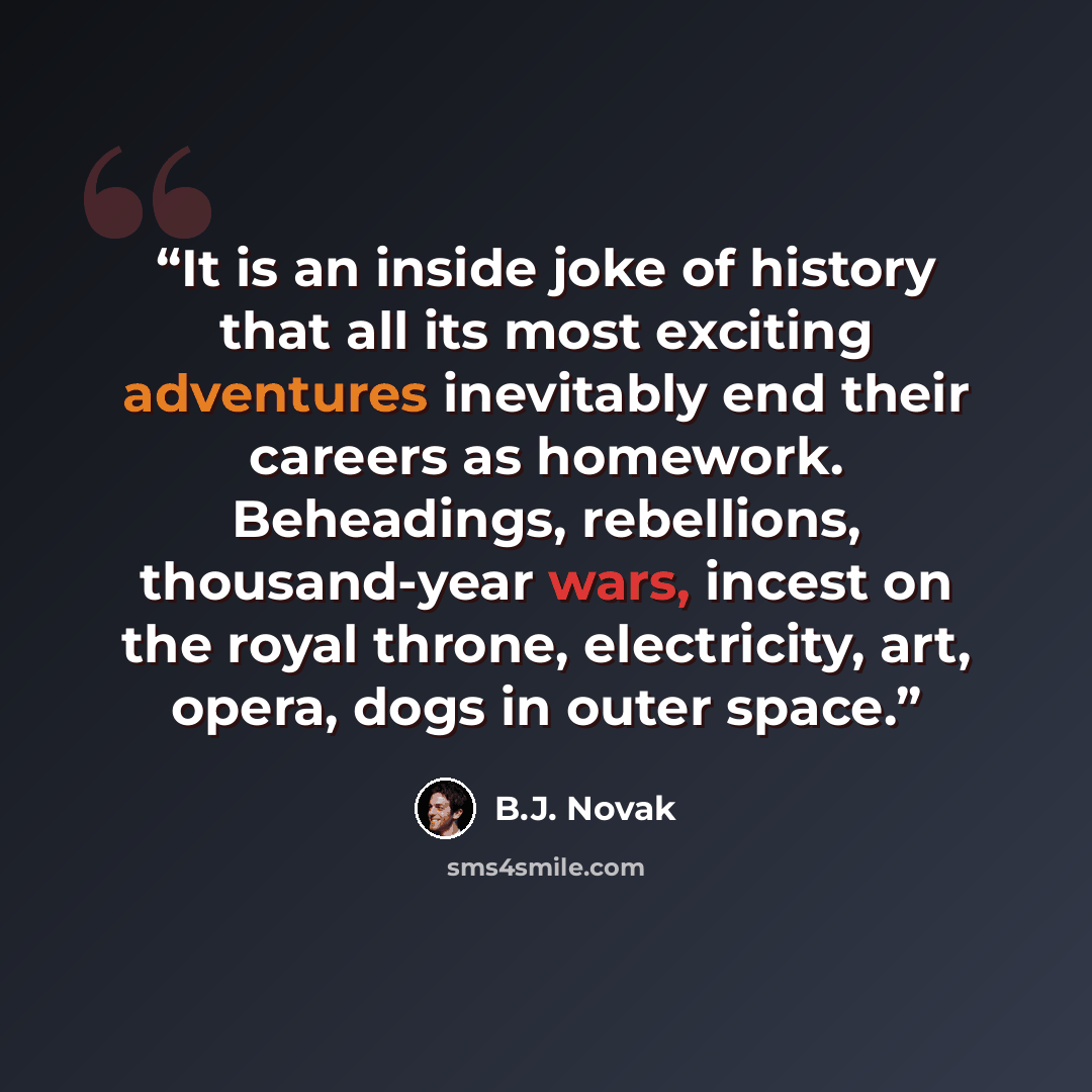 “It is an inside joke of history that all its most exciting adventures inevitably end their careers as homework. Beheadings, rebellions, thousand-year wars, incest on the royal throne, electricity, art, opera, dogs in outer space.” quote by B.J. Novak