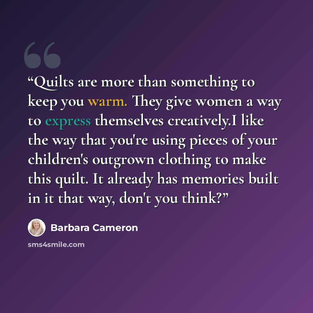 “Quilts are more than something to keep you warm. They give women a way to express themselves creatively.I like the way that you're using pieces of your children's outgrown clothing to make this quilt. It already has memories built in it that way, don't you think?” quote by Barbara Cameron