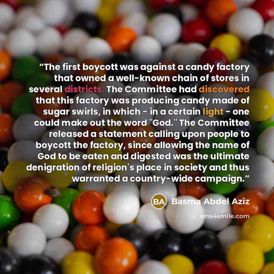“The first boycott was against a candy factory that owned a well-known chain of stores in several districts. The Committee had discovered that this factory was producing candy made of sugar swirls, in which - in a certain light - one could make out the word "God." The Committee released a statement…” quote by Basma Abdel Aziz