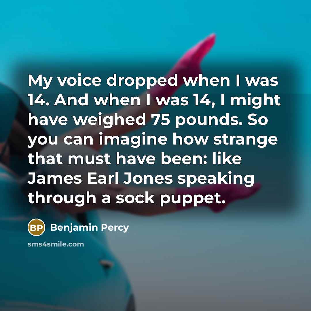 “My voice dropped when I was 14. And when I was 14, I might have weighed 75 pounds. So you can imagine how strange that must have been: like James Earl Jones speaking through a sock puppet.” quote by Benjamin Percy