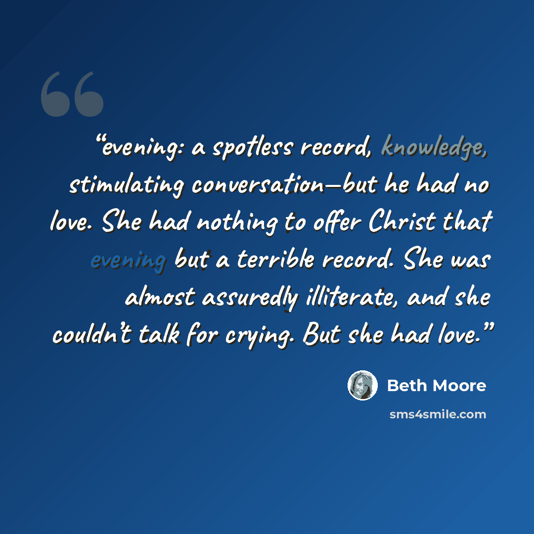 “evening: a spotless record, knowledge, stimulating conversation—but he had no love. She had nothing to offer Christ that evening but a terrible record. She was almost assuredly illiterate, and she couldn’t talk for crying. But she had love.” quote by Beth Moore