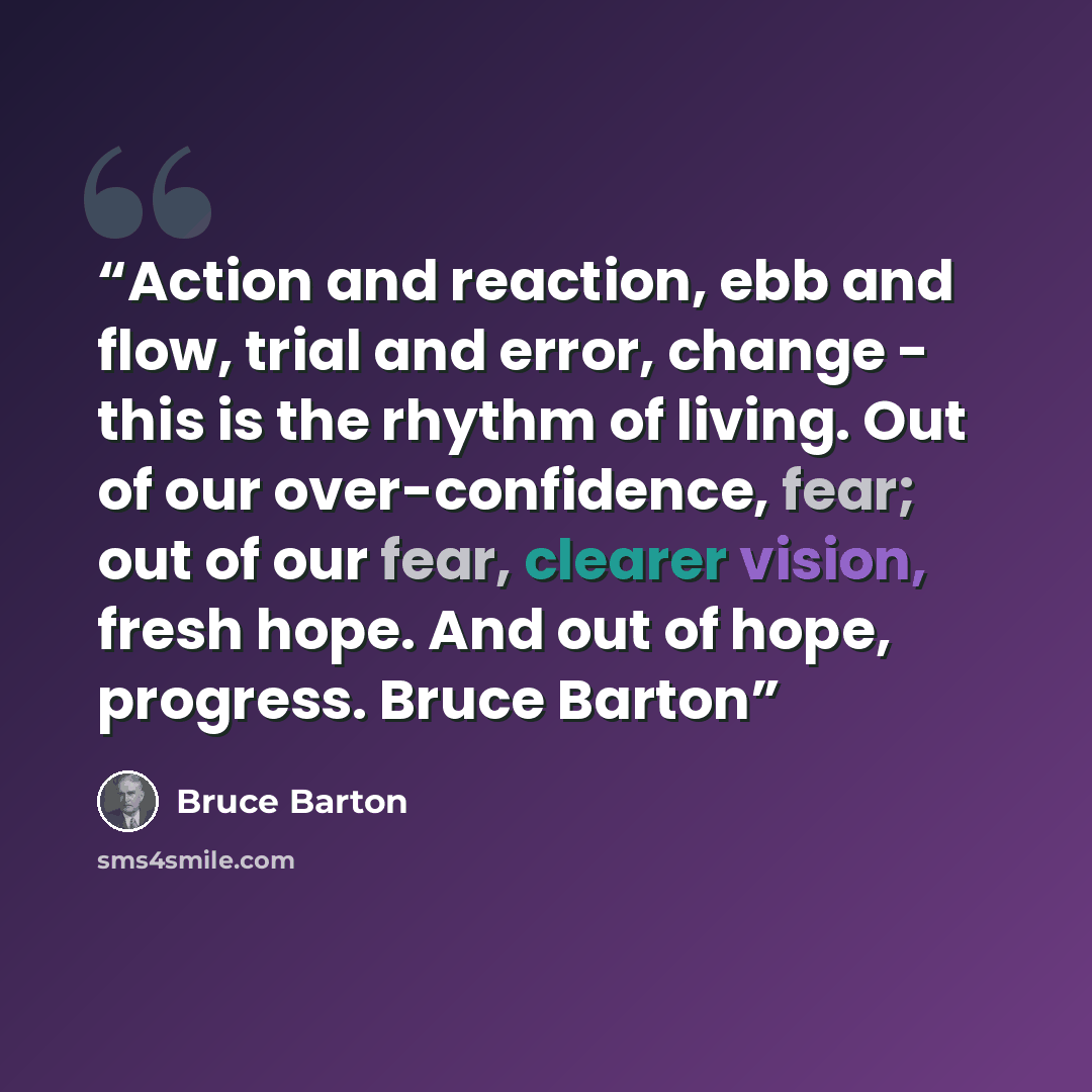 “Action and reaction, ebb and flow, trial and error, change - this is the rhythm of living. Out of our over-confidence, fear; out of our fear, clearer vision, fresh hope. And out of hope, progress. Bruce Barton” quote by Bruce Barton