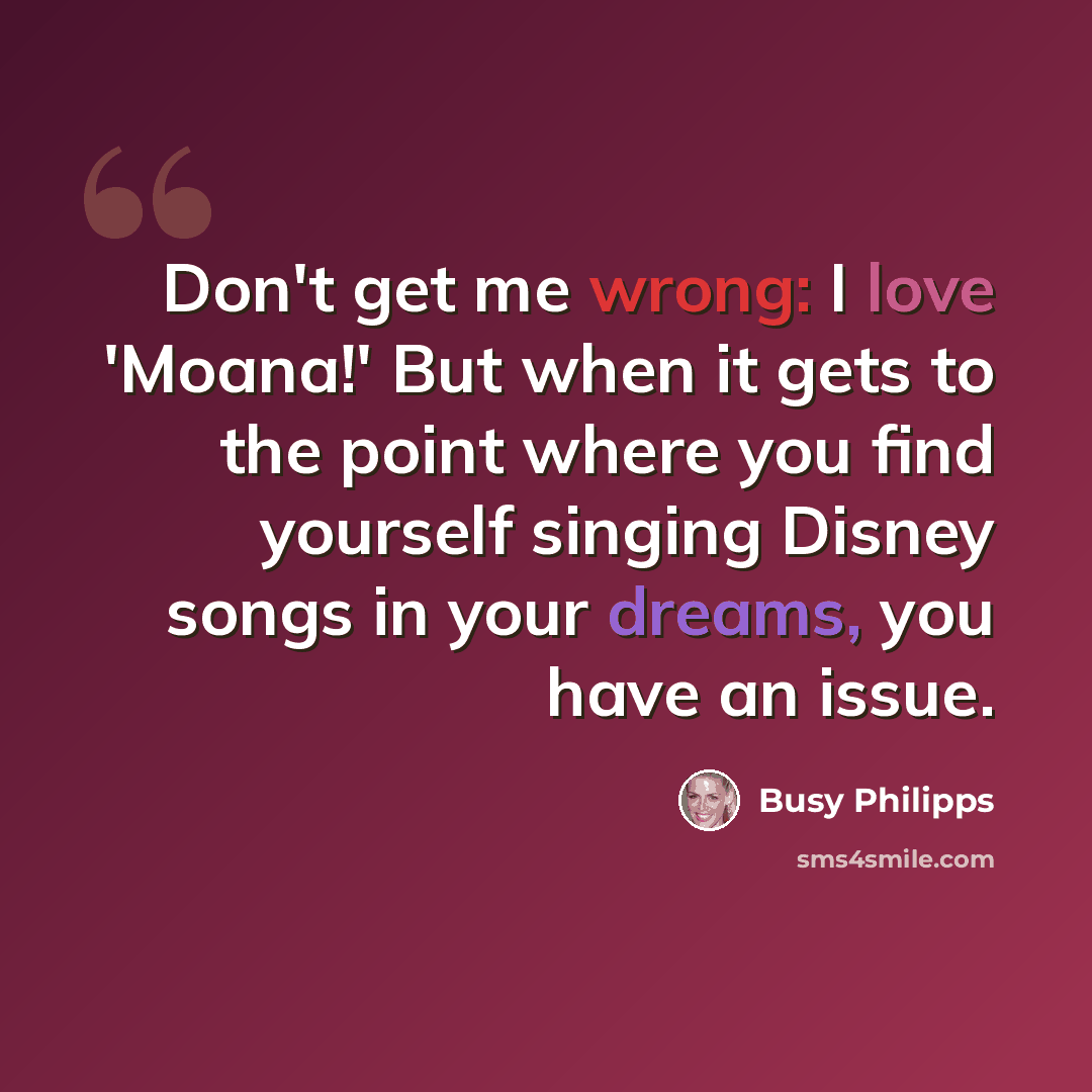 “Don't get me wrong: I love 'Moana!' But when it gets to the point where you find yourself singing Disney songs in your dreams, you have an issue.” quote by Busy Philipps