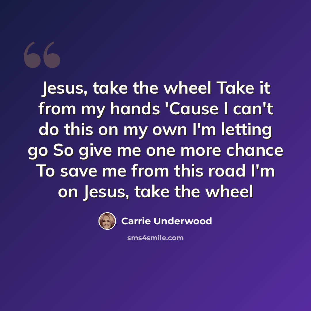 “Jesus, take the wheel Take it from my hands 'Cause I can't do this on my own I'm letting go So give me one more chance To save me from this road I'm on Jesus, take the wheel” quote by Carrie Underwood