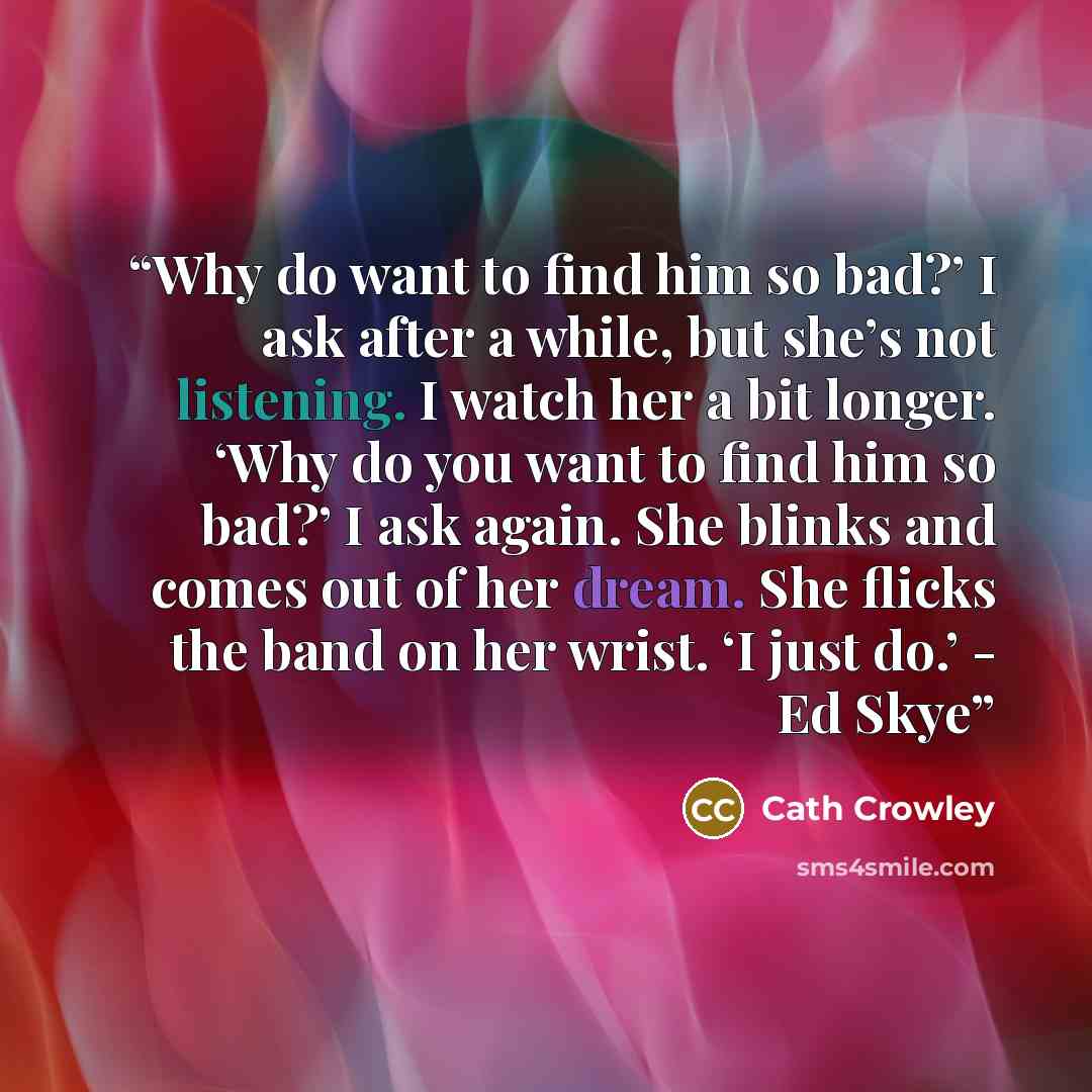 “Why do want to find him so bad?’ I ask after a while, but she’s not listening. I watch her a bit longer. ‘Why do you want to find him so bad?’ I ask again. She blinks and comes out of her dream. She flicks the band on her wrist. ‘I just do.’ - Ed Skye” quote by Cath Crowley