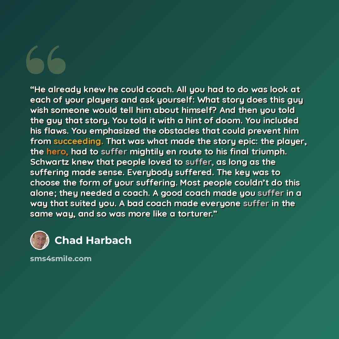 “He already knew he could coach. All you had to do was look at each of your players and ask yourself: What story does this guy wish someone would tell him about himself? And then you told the guy that story. You told it with a hint of doom. You included his flaws. You emphasized the obstacles that…” quote by Chad Harbach