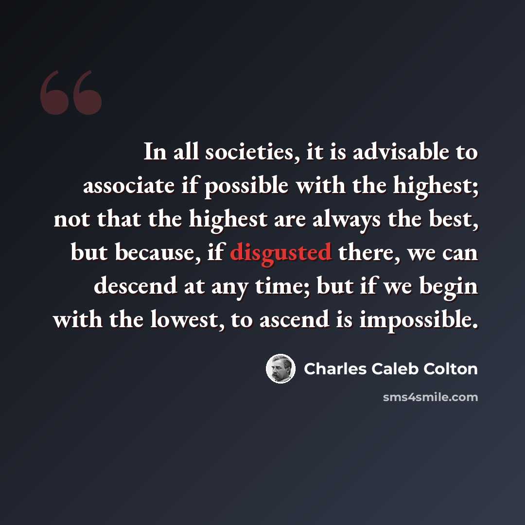“In all societies, it is advisable to associate if possible with the highest; not that the highest are always the best, but because, if disgusted there, we can descend at any time; but if we begin with the lowest, to ascend is impossible.” quote by Charles Caleb Colton
