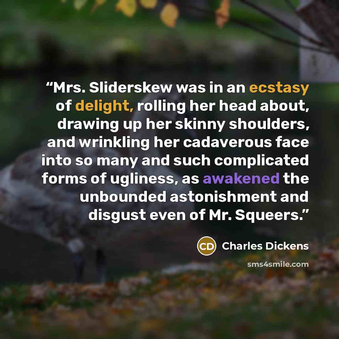 “Mrs. Sliderskew was in an ecstasy of delight, rolling her head about, drawing up her skinny shoulders, and wrinkling her cadaverous face into so many and such complicated forms of ugliness, as awakened the unbounded astonishment and disgust even of Mr. Squeers.” quote by Charles Dickens