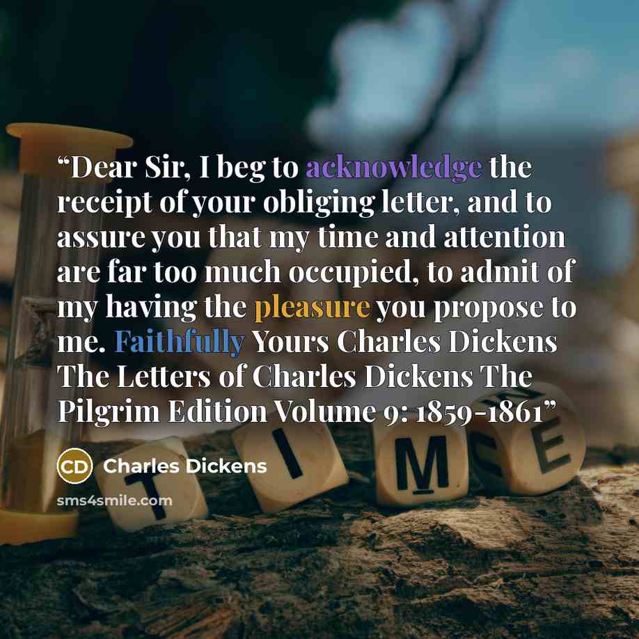 “Dear Sir, I beg to acknowledge the receipt of your obliging letter, and to assure you that my time and attention are far too much occupied, to admit of my having the pleasure you propose to me. Faithfully Yours Charles Dickens The Letters of Charles Dickens The Pilgrim Edition Volume 9: 1859-1861” quote by Charles Dickens