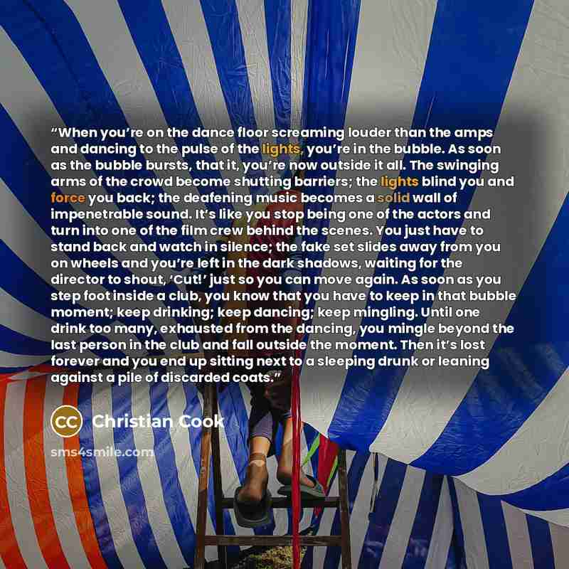 “When you’re on the dance floor screaming louder than the amps and dancing to the pulse of the lights, you’re in the bubble. As soon as the bubble bursts, that it, you’re now outside it all. The swinging arms of the crowd become shutting barriers; the lights blind you and force you back; the…” quote by Christian Cook