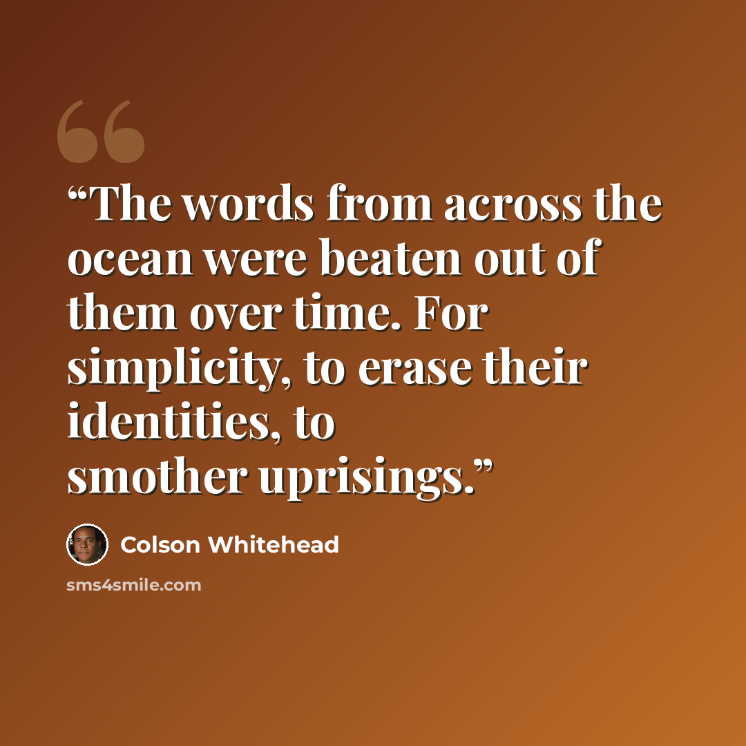 “The words from across the ocean were beaten out of them over time. For simplicity, to erase their identities, to smother uprisings.” quote by Colson Whitehead