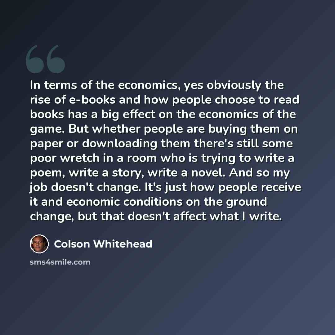 “In terms of the economics, yes obviously the rise of e-books and how people choose to read books has a big effect on the economics of the game. But whether people are buying them on paper or downloading them there's still some poor wretch in a room who is trying to write a poem, write a story…” quote by Colson Whitehead