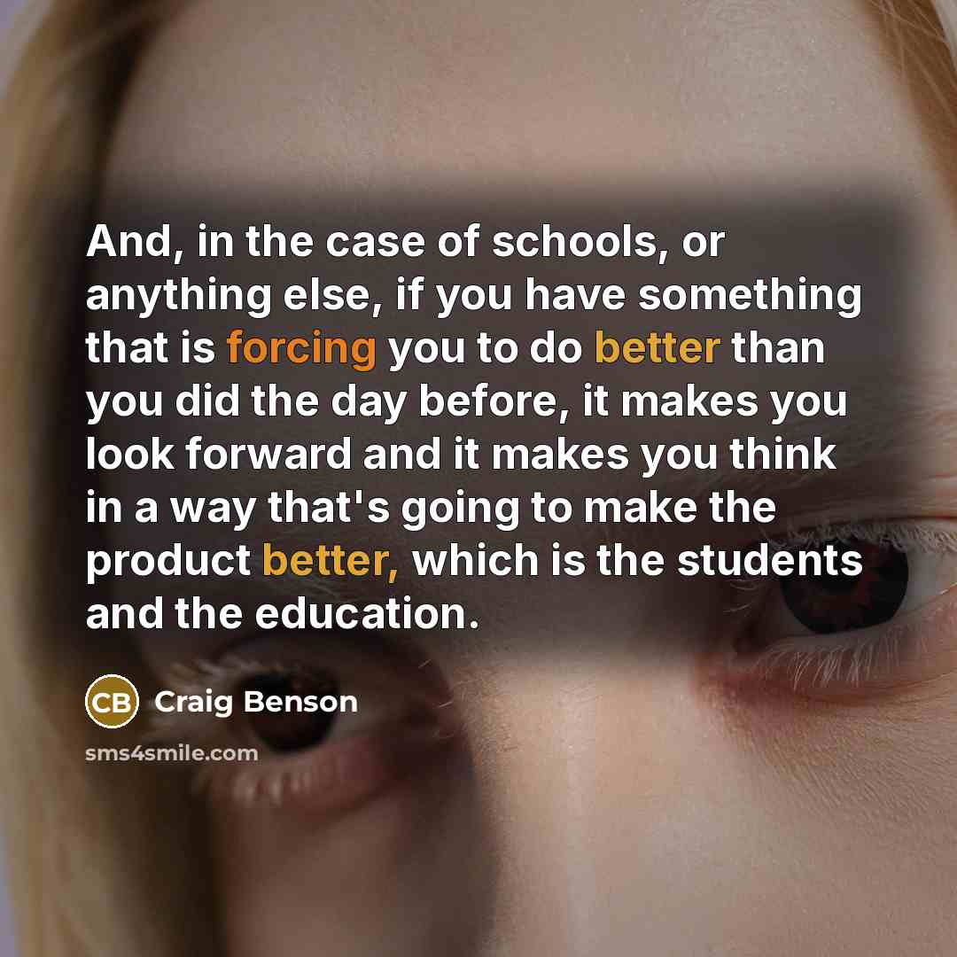 “And, in the case of schools, or anything else, if you have something that is forcing you to do better than you did the day before, it makes you look forward and it makes you think in a way that's going to make the product better, which is the students and the education.” quote by Craig Benson