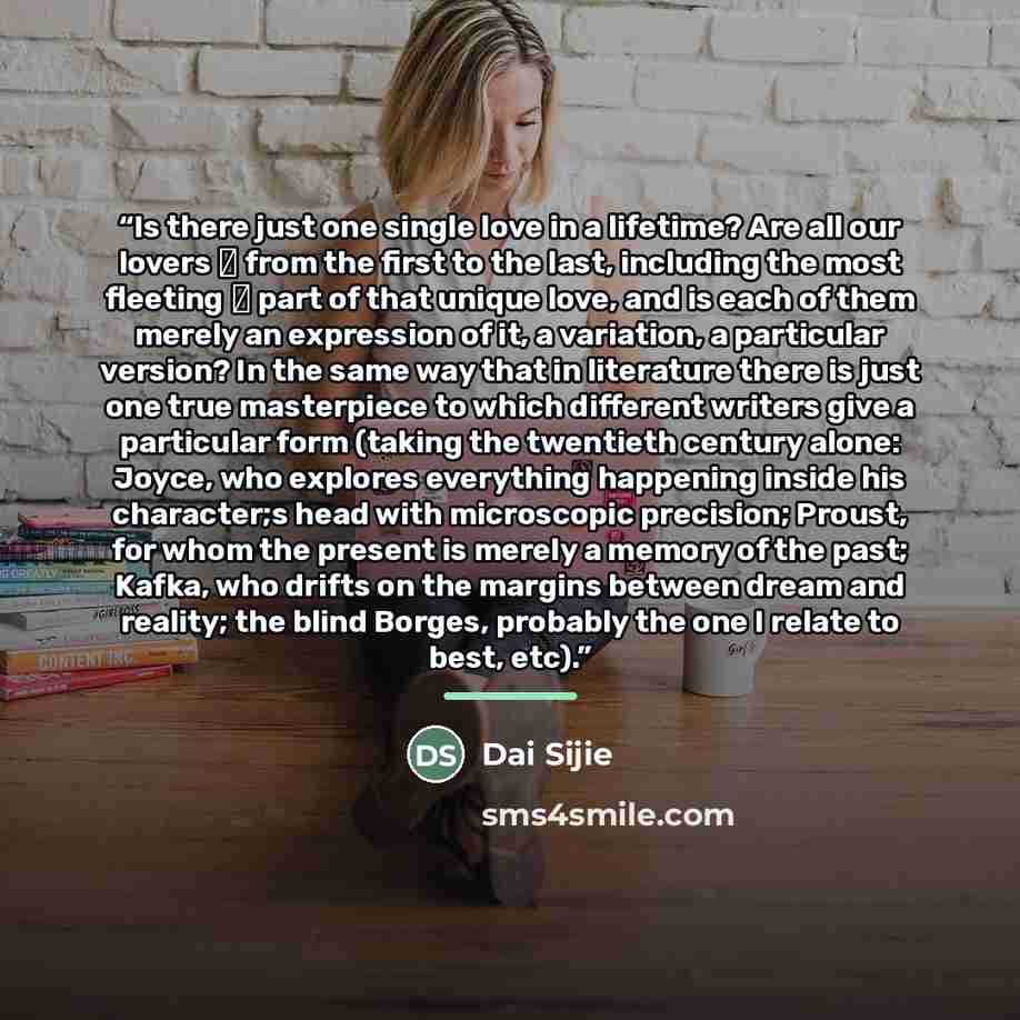 “Is there just one single love in a lifetime? Are all our lovers ― from the first to the last, including the most fleeting ― part of that unique love, and is each of them merely an expression of it, a variation, a particular version? In the same way that in literature there is just one true…” quote by Dai Sijie