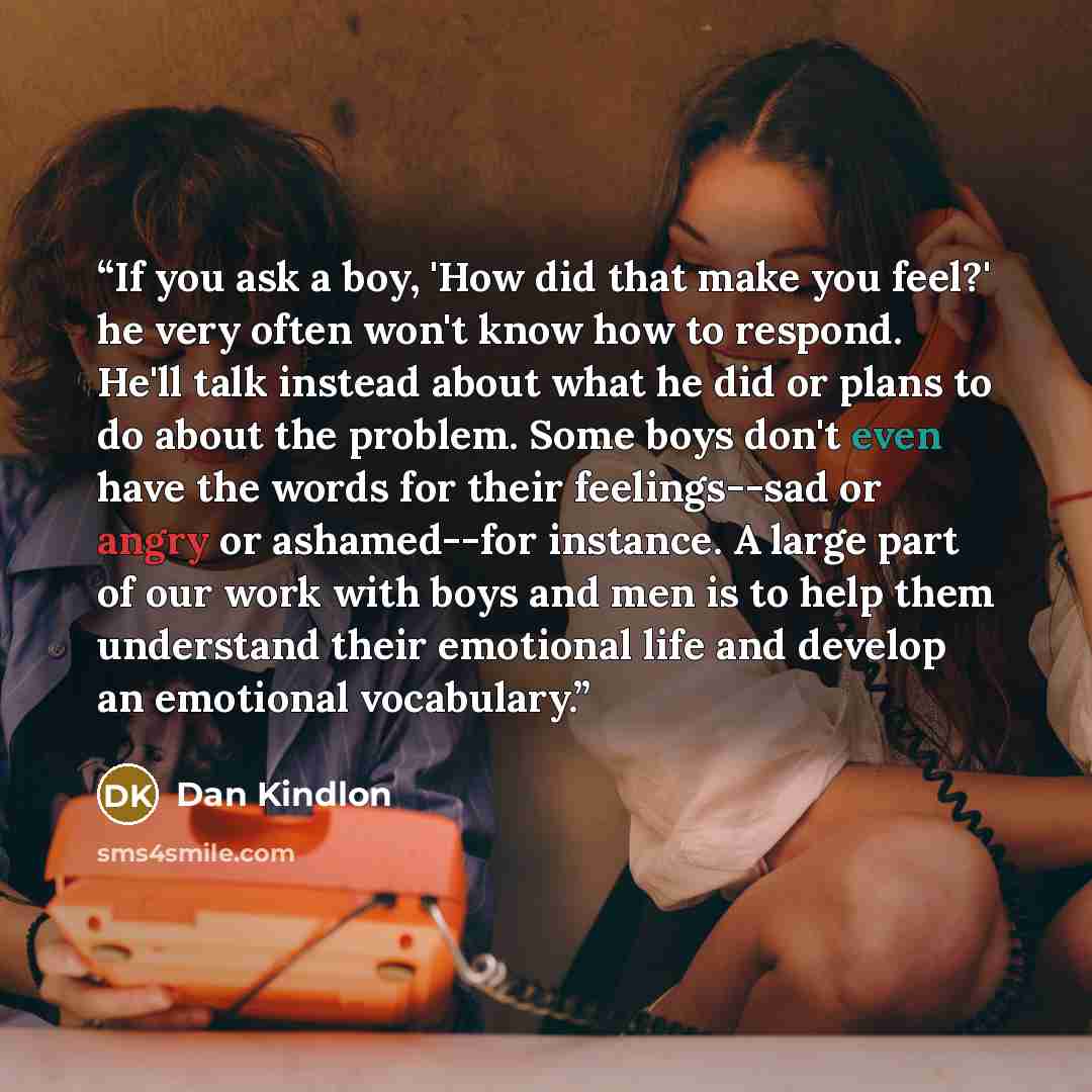 “If you ask a boy, 'How did that make you feel?' he very often won't know how to respond. He'll talk instead about what he did or plans to do about the problem. Some boys don't even have the words for their feelings--sad or angry or ashamed--for instance. A large part of our work with boys and men…” quote by Dan Kindlon